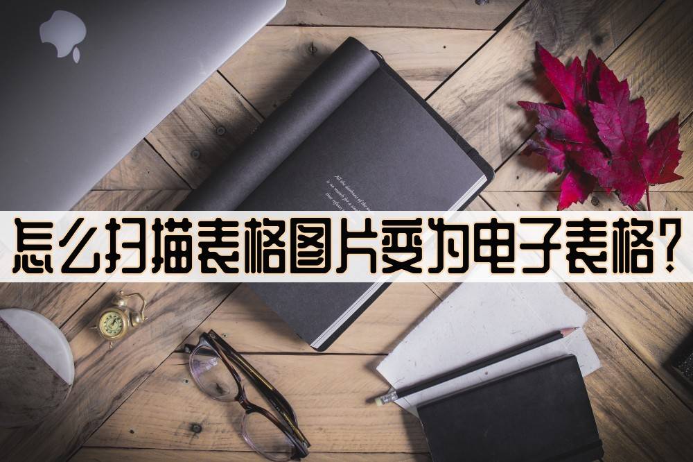 怎么扫描表格图片变为电子表格?教你扫描小技巧_识别_图像_文字