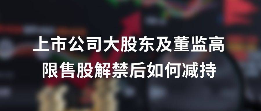 实务解析|上市公司大股东及董监高限售股解禁后如何减持_协议_股份_持股